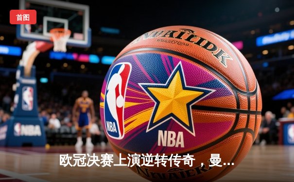 欧冠决赛上演逆转传奇，曼城加时绝杀拜仁问鼎欧洲之巅