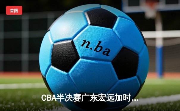 CBA半决赛广东宏远加时险胜辽宁本钢 胡明轩关键三分锁定胜局