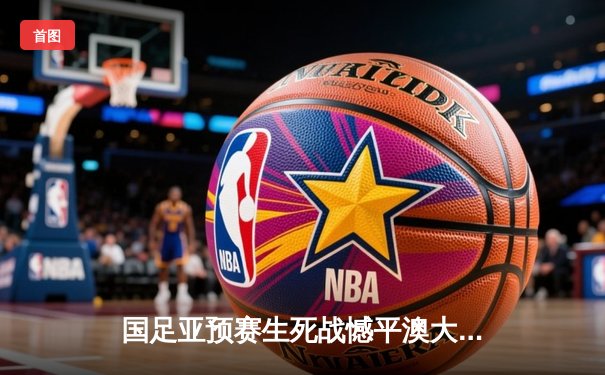 国足亚预赛生死战憾平澳大利亚，武磊破门难救主出线形势堪忧