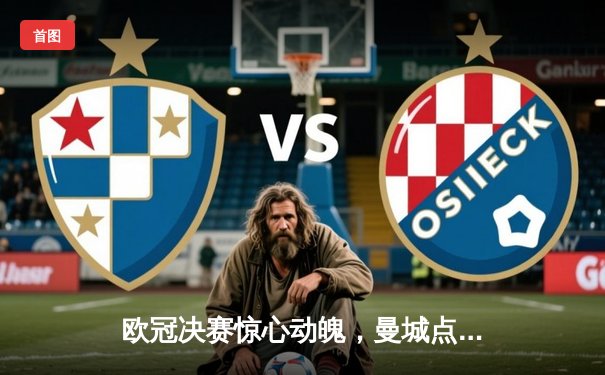 欧冠决赛惊心动魄，曼城点球大战险胜皇马问鼎欧洲之巅