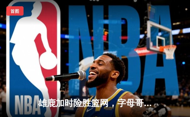 雄鹿加时险胜篮网，字母哥44分主宰关键战役