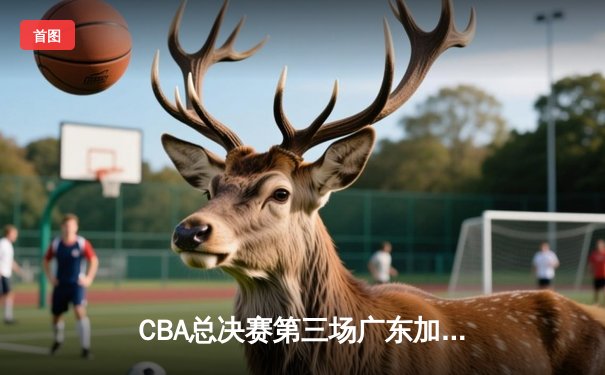 CBA总决赛第三场广东加时险胜辽宁 赵睿关键三分锁定胜局